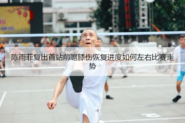 陈雨菲复出首站前瞻膝伤恢复进度如何左右比赛走势