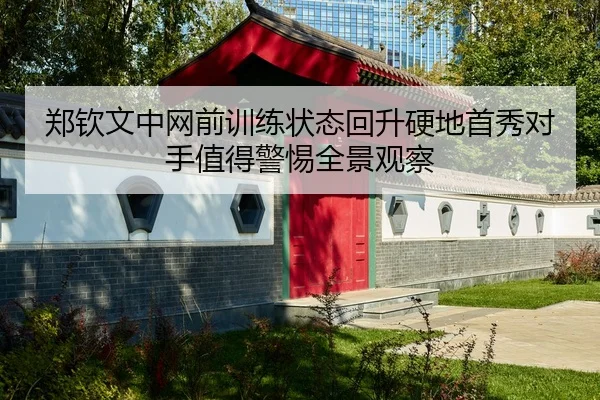 郑钦文中网前训练状态回升硬地首秀对手值得警惕全景观察