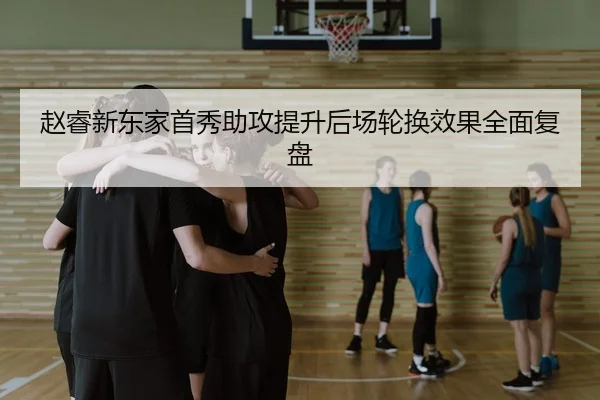 赵睿新东家首秀助攻提升后场轮换效果全面复盘